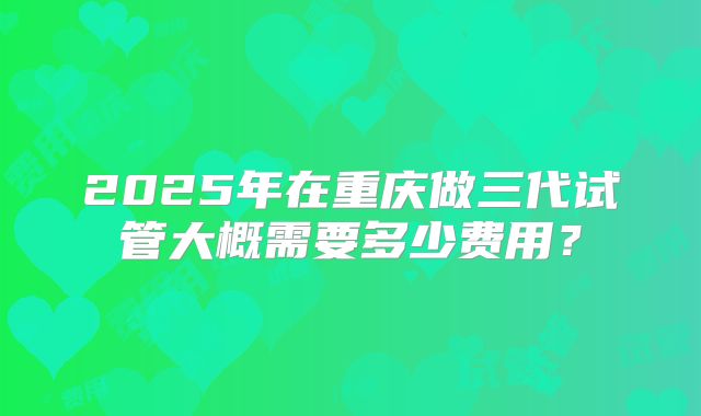 2025年在重庆做三代试管大概需要多少费用？