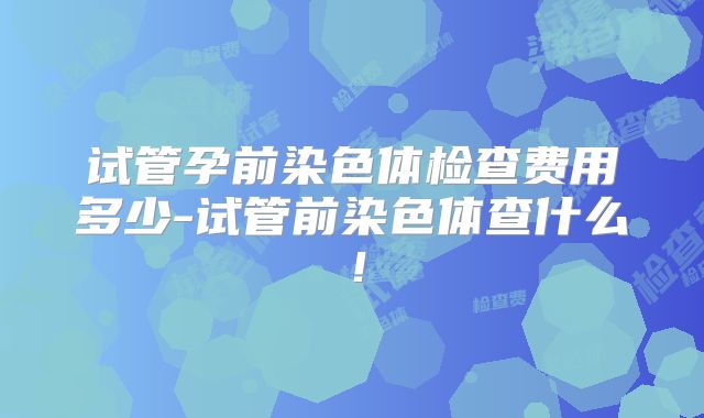 试管孕前染色体检查费用多少-试管前染色体查什么！