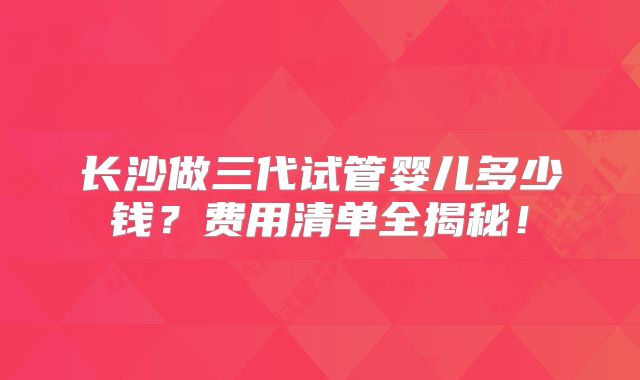 长沙做三代试管婴儿多少钱？费用清单全揭秘！