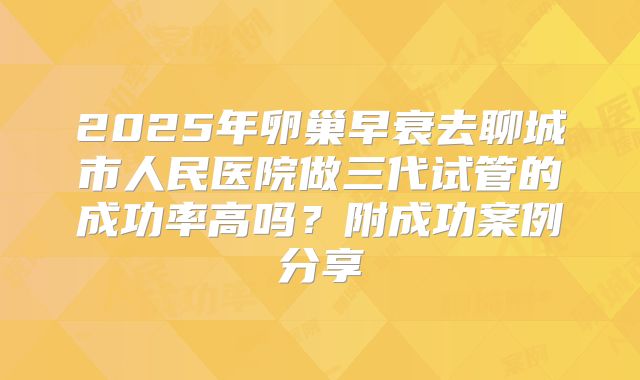2025年卵巢早衰去聊城市人民医院做三代试管的成功率高吗？附成功案例分享
