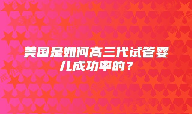 美国是如何高三代试管婴儿成功率的？