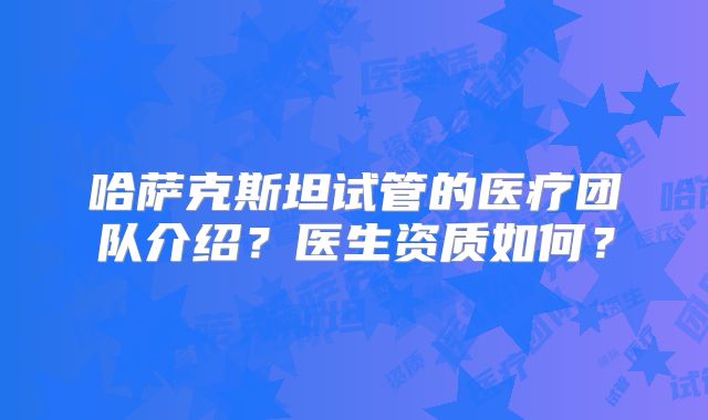 哈萨克斯坦试管的医疗团队介绍?医生资质如何?