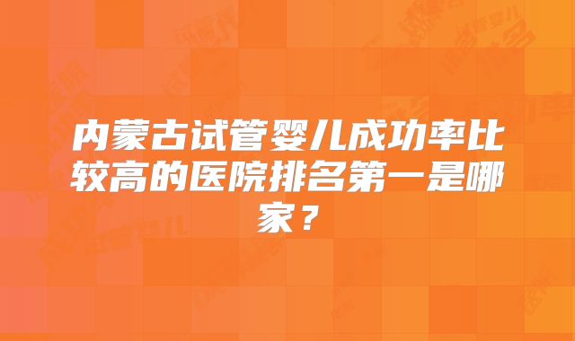 内蒙古试管婴儿成功率比较高的医院排名第一是哪家？