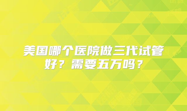 美国哪个医院做三代试管好?需要五万吗?