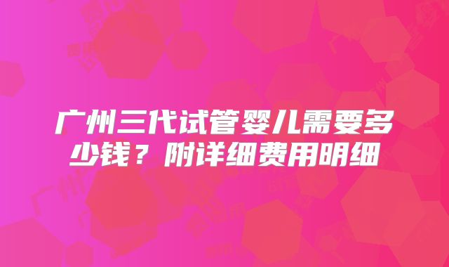 广州三代试管婴儿需要多少钱？附详细费用明细