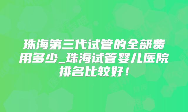 珠海第三代试管的全部费用多少_珠海试管婴儿医院排名比较好！