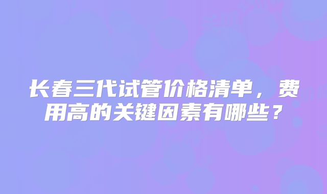 长春三代试管价格清单，费用高的关键因素有哪些？