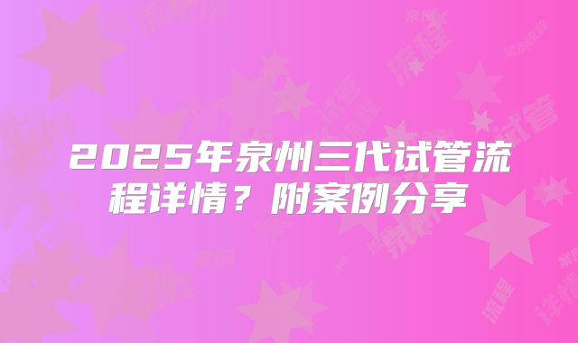 2025年泉州三代试管流程详情？附案例分享