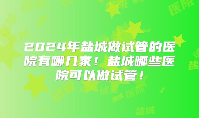 2024年盐城做试管的医院有哪几家！盐城哪些医院可以做试管！