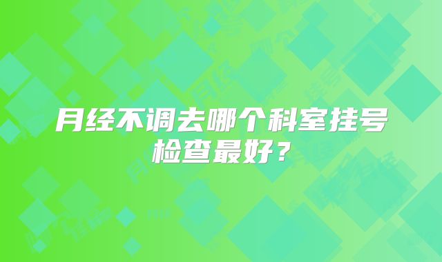 月经不调去哪个科室挂号检查最好？