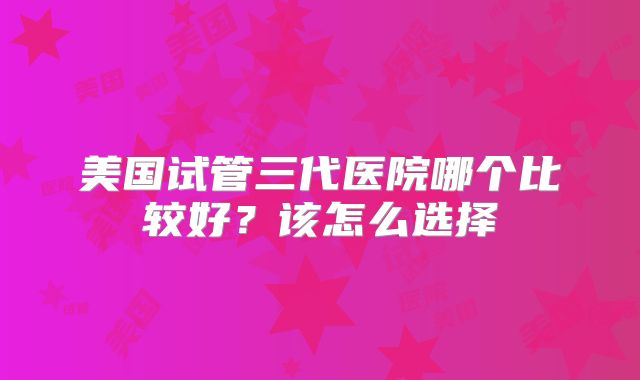美国试管三代医院哪个比较好?该怎么选择