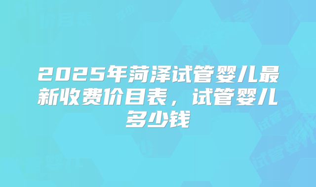 2025年菏泽试管婴儿最新收费价目表，试管婴儿多少钱