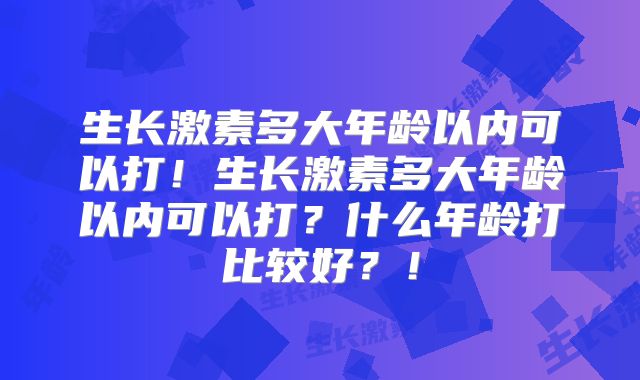 生长激素多大年龄以内可以打！生长激素多大年龄以内可以打？什么年龄打比较好？！