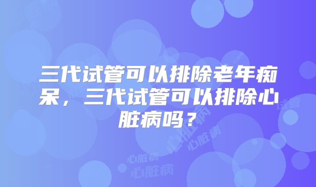 三代试管可以排除老年痴呆，三代试管可以排除心脏病吗？