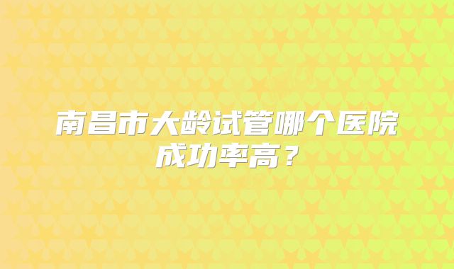 南昌市大龄试管哪个医院成功率高？