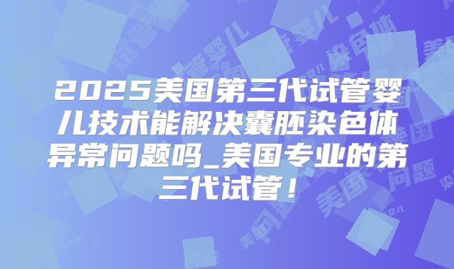 2025美国第三代试管婴儿技术能解决囊胚染色体异常问题吗_美国专业的第三代试管！