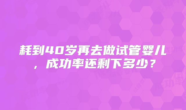 耗到40岁再去做试管婴儿，成功率还剩下多少？