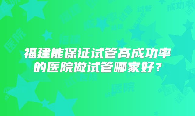 福建能保证试管高成功率的医院做试管哪家好?