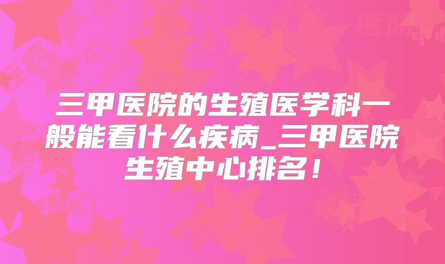 三甲医院的生殖医学科一般能看什么疾病_三甲医院生殖中心排名！