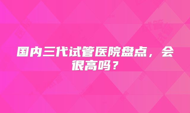 国内三代试管医院盘点，会很高吗？