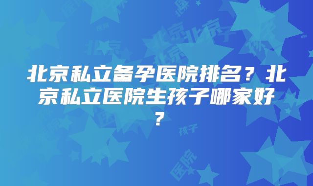 北京私立备孕医院排名？北京私立医院生孩子哪家好？