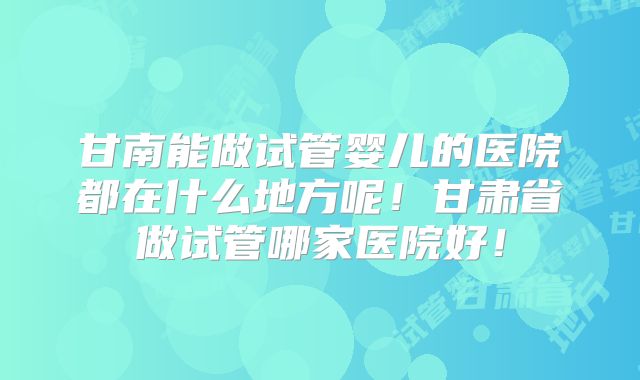甘南能做试管婴儿的医院都在什么地方呢！甘肃省做试管哪家医院好！