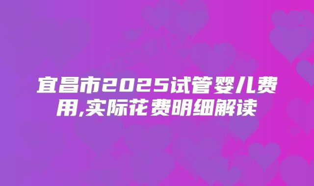 宜昌市2025试管婴儿费用,实际花费明细解读