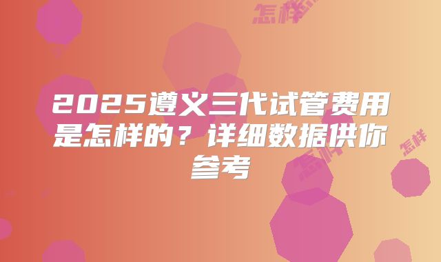 2025遵义三代试管费用是怎样的？详细数据供你参考