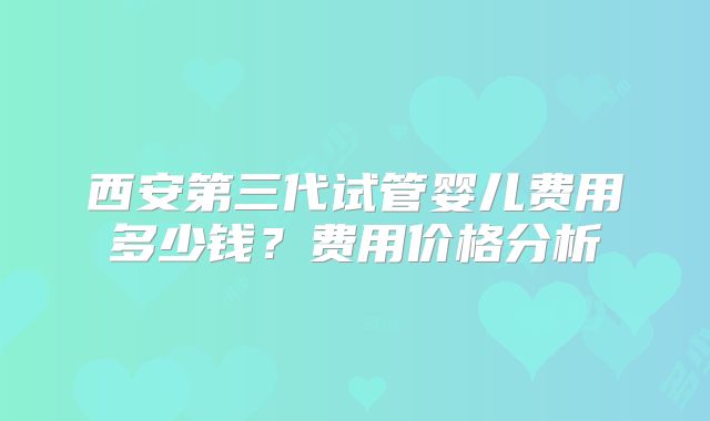西安第三代试管婴儿费用多少钱？费用价格分析