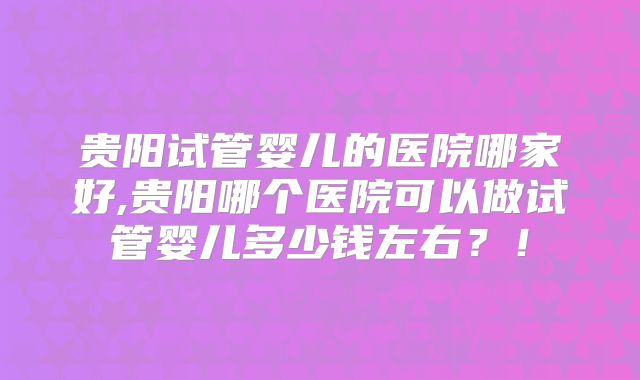 贵阳试管婴儿的医院哪家好,贵阳哪个医院可以做试管婴儿多少钱左右？！
