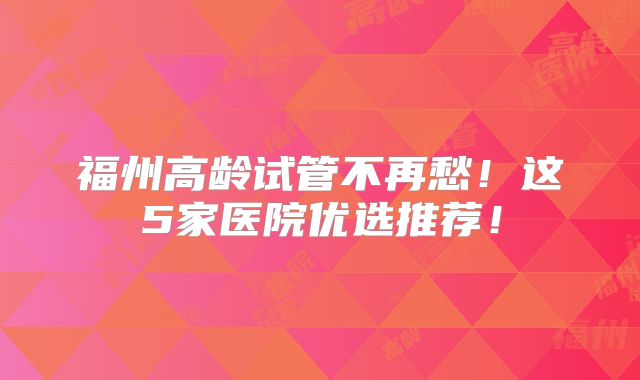 福州高龄试管不再愁！这5家医院优选推荐！