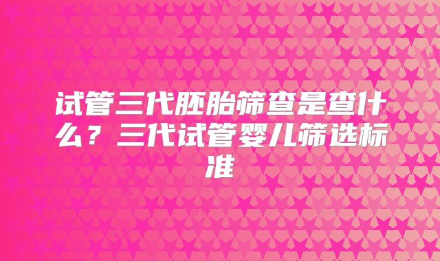 试管三代胚胎筛查是查什么？三代试管婴儿筛选标准