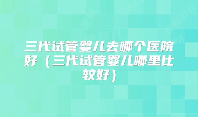 三代试管婴儿去哪个医院好（三代试管婴儿哪里比较好）