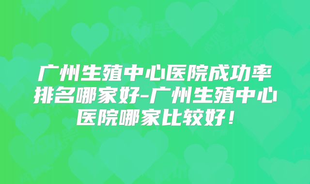 广州生殖中心医院成功率排名哪家好-广州生殖中心医院哪家比较好！