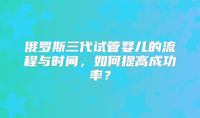 俄罗斯三代试管婴儿的流程与时间，如何提高成功率？