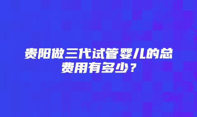 贵阳做三代试管婴儿的总费用有多少？
