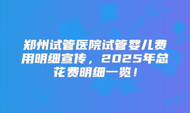 郑州试管医院试管婴儿费用明细宣传，2025年总花费明细一览！