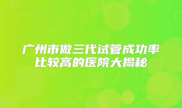 广州市做三代试管成功率比较高的医院大揭秘