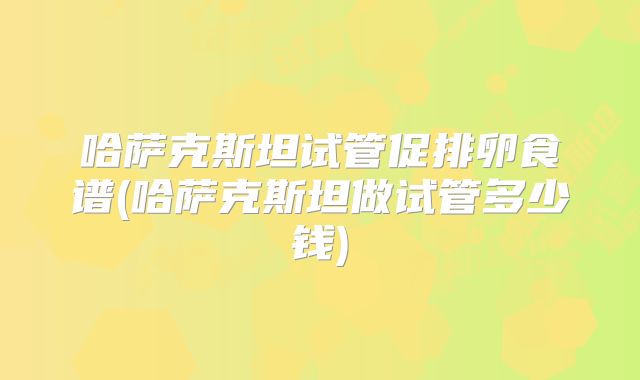 哈萨克斯坦试管促排卵食谱(哈萨克斯坦做试管多少钱)