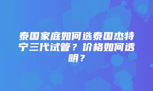 泰国家庭如何选泰国杰特宁三代试管?价格如何透明?