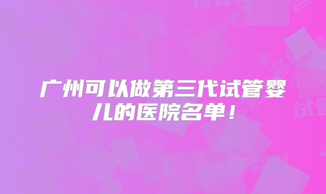 广州可以做第三代试管婴儿的医院名单！