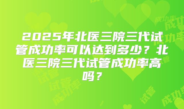 2025年北医三院三代试管成功率可以达到多少？北医三院三代试管成功率高吗？