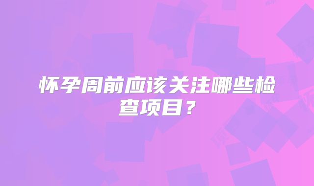 怀孕周前应该关注哪些检查项目？