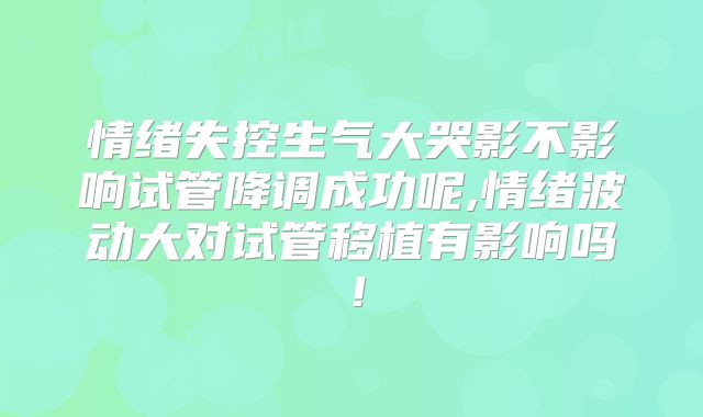 情绪失控生气大哭影不影响试管降调成功呢,情绪波动大对试管移植有影响吗！