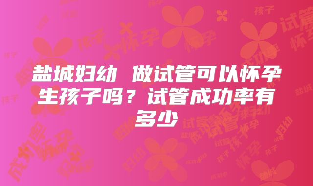 盐城妇幼 做试管可以怀孕生孩子吗？试管成功率有多少