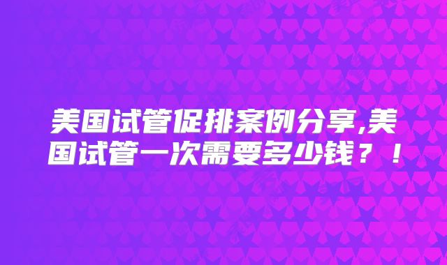 美国试管促排案例分享,美国试管一次需要多少钱？！