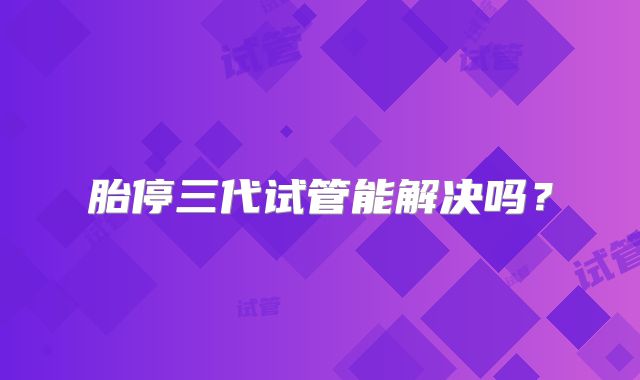 胎停三代试管能解决吗？
