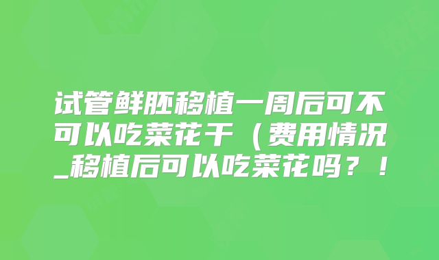 试管鲜胚移植一周后可不可以吃菜花干(费用情况_移植后可以吃菜花吗?!