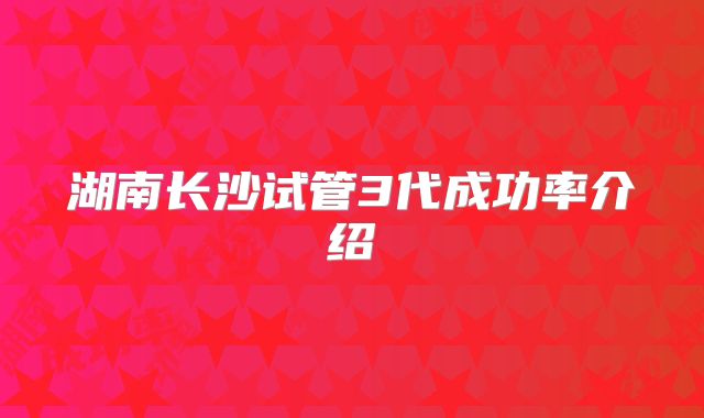 湖南长沙试管3代成功率介绍