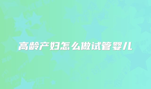 高龄产妇怎么做试管婴儿
